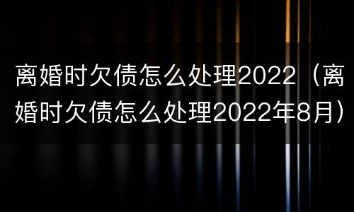 离婚时欠债怎么处理2022（离婚时欠债怎么处理2022年8月）
