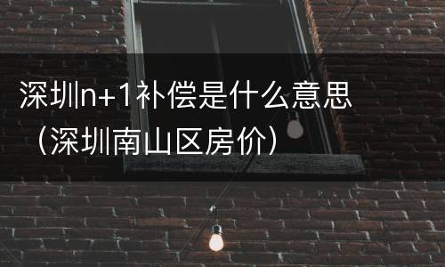深圳n+1补偿是什么意思（深圳南山区房价）