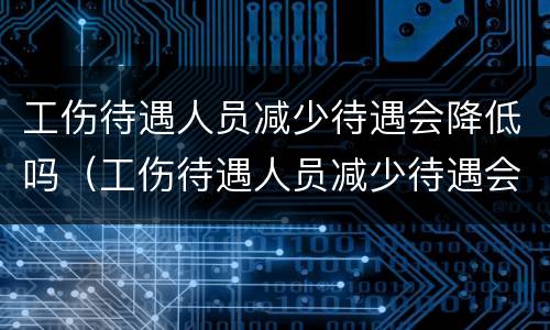 工伤待遇人员减少待遇会降低吗（工伤待遇人员减少待遇会降低吗）