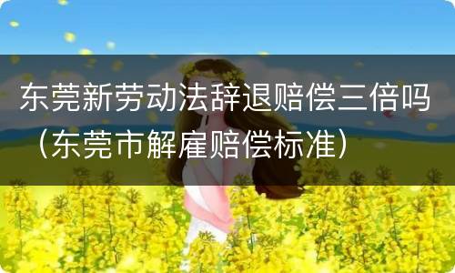 东莞新劳动法辞退赔偿三倍吗（东莞市解雇赔偿标准）