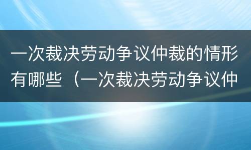 一次裁决劳动争议仲裁的情形有哪些（一次裁决劳动争议仲裁的情形有哪些呢）