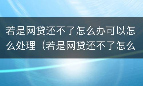 若是网贷还不了怎么办可以怎么处理（若是网贷还不了怎么办可以怎么处理吗）