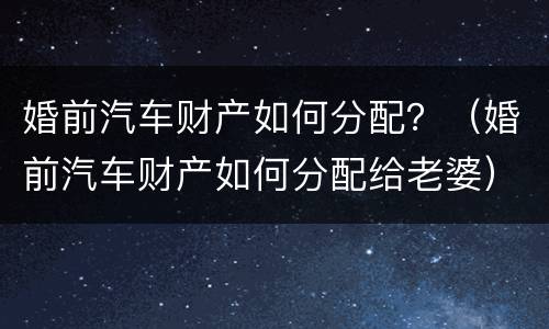 婚前汽车财产如何分配？（婚前汽车财产如何分配给老婆）