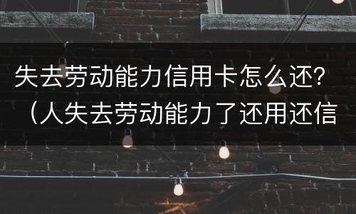 失去劳动能力信用卡怎么还？（人失去劳动能力了还用还信用卡吗?）