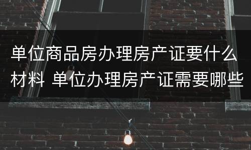 单位商品房办理房产证要什么材料 单位办理房产证需要哪些资料