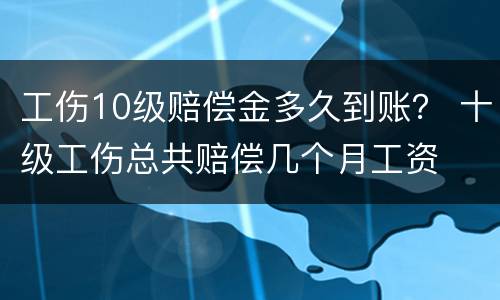 工伤10级赔偿金多久到账？ 十级工伤总共赔偿几个月工资