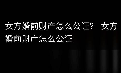 女方婚前财产怎么公证？ 女方婚前财产怎么公证