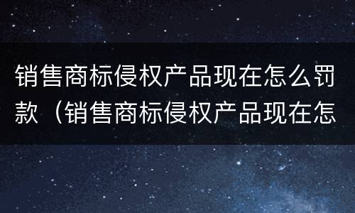 销售商标侵权产品现在怎么罚款（销售商标侵权产品现在怎么罚款的）