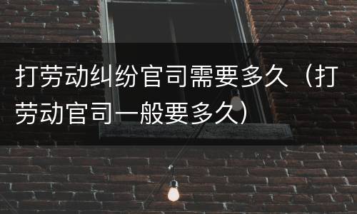 打劳动纠纷官司需要多久（打劳动官司一般要多久）
