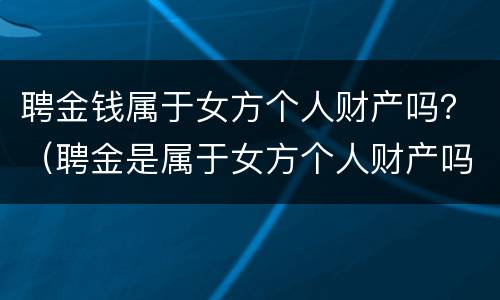 聘金钱属于女方个人财产吗？（聘金是属于女方个人财产吗）