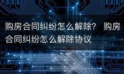 购房合同纠纷怎么解除？ 购房合同纠纷怎么解除协议