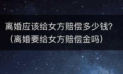 离婚应该给女方赔偿多少钱？（离婚要给女方赔偿金吗）