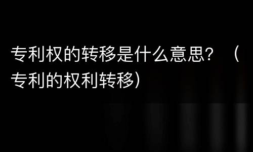 专利权的转移是什么意思？（专利的权利转移）
