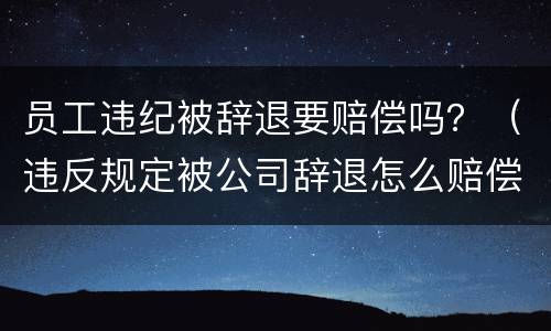 员工违纪被辞退要赔偿吗？（违反规定被公司辞退怎么赔偿）