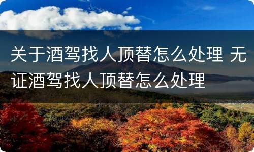 关于酒驾找人顶替怎么处理 无证酒驾找人顶替怎么处理