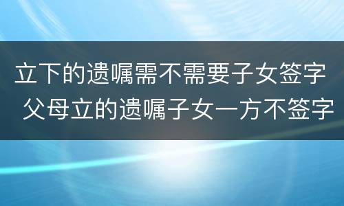 立下的遗嘱需不需要子女签字 父母立的遗嘱子女一方不签字,以后能否继承