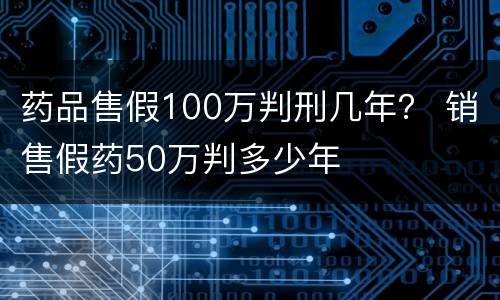 药品售假100万判刑几年？ 销售假药50万判多少年