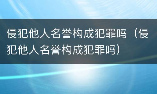 侵犯他人名誉构成犯罪吗（侵犯他人名誉构成犯罪吗）