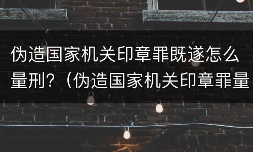 伪造国家机关印章罪既遂怎么量刑?（伪造国家机关印章罪量刑标准最新）
