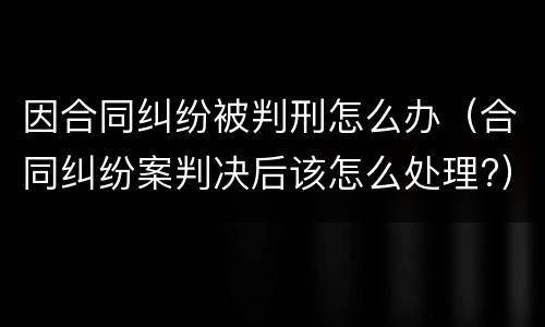 因合同纠纷被判刑怎么办（合同纠纷案判决后该怎么处理?）
