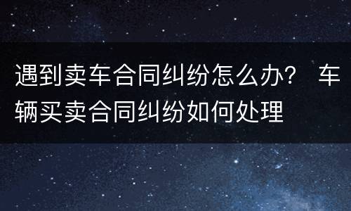 遇到卖车合同纠纷怎么办？ 车辆买卖合同纠纷如何处理