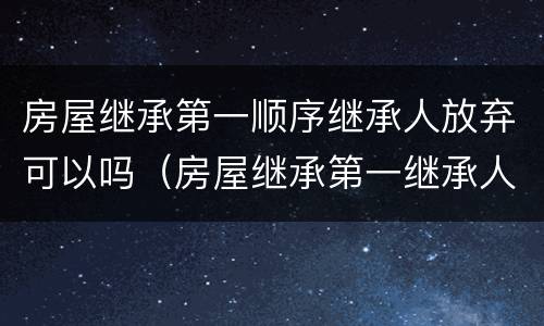 房屋继承第一顺序继承人放弃可以吗（房屋继承第一继承人有顺序吗）