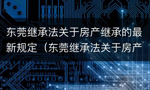 东莞继承法关于房产继承的最新规定（东莞继承法关于房产继承的最新规定文件）