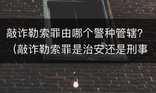 敲诈勒索罪由哪个警种管辖？（敲诈勒索罪是治安还是刑事管辖）