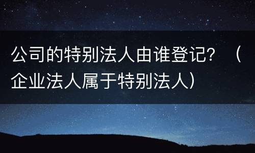 公司的特别法人由谁登记？（企业法人属于特别法人）
