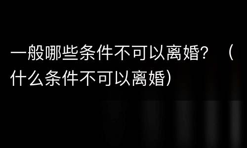 一般哪些条件不可以离婚？（什么条件不可以离婚）