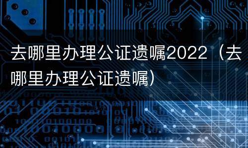 去哪里办理公证遗嘱2022（去哪里办理公证遗嘱）