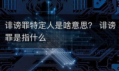诽谤罪特定人是啥意思？ 诽谤罪是指什么