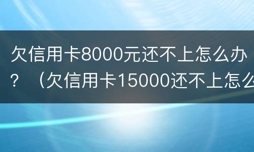 欠信用卡8000元还不上怎么办？（欠信用卡15000还不上怎么办）