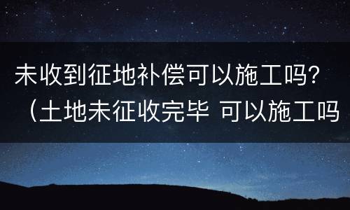 未收到征地补偿可以施工吗？（土地未征收完毕 可以施工吗）