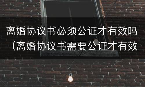 离婚协议书必须公证才有效吗（离婚协议书需要公证才有效吗）