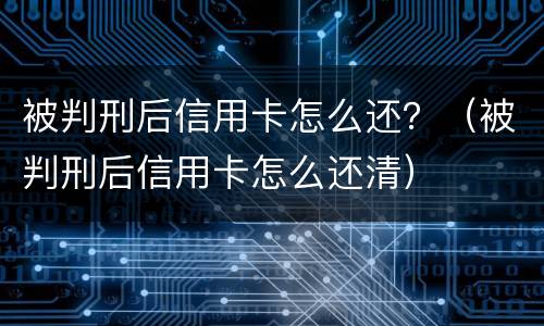 被判刑后信用卡怎么还？（被判刑后信用卡怎么还清）