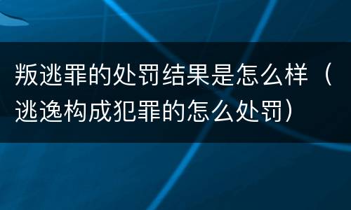叛逃罪的处罚结果是怎么样（逃逸构成犯罪的怎么处罚）
