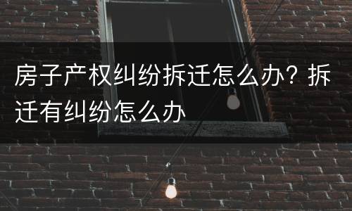房子产权纠纷拆迁怎么办? 拆迁有纠纷怎么办