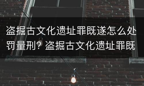 盗掘古文化遗址罪既遂怎么处罚量刑? 盗掘古文化遗址罪既遂怎么处罚量刑依据