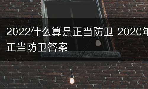 2022什么算是正当防卫 2020年正当防卫答案