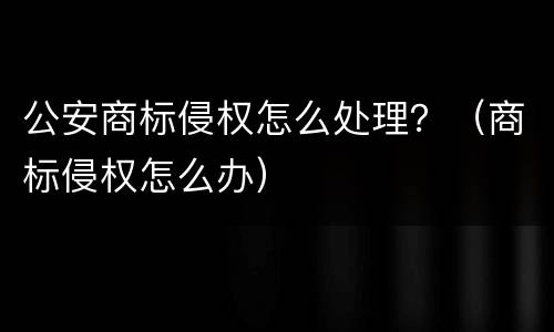 公安商标侵权怎么处理？（商标侵权怎么办）