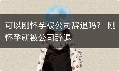 可以刚怀孕被公司辞退吗？ 刚怀孕就被公司辞退