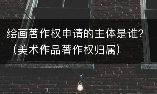 绘画著作权申请的主体是谁？（美术作品著作权归属）
