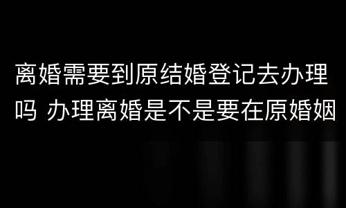 离婚需要到原结婚登记去办理吗 办理离婚是不是要在原婚姻登记处办理?