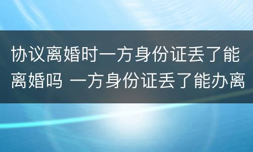 协议离婚时一方身份证丢了能离婚吗 一方身份证丢了能办离婚吗