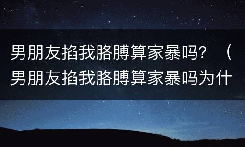 男朋友掐我胳膊算家暴吗？（男朋友掐我胳膊算家暴吗为什么）