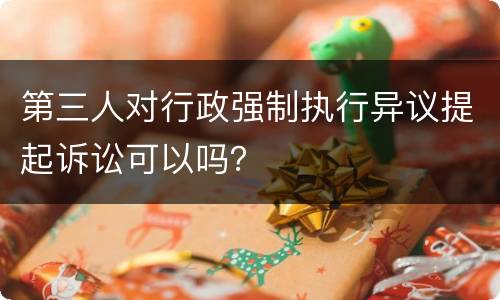 第三人对行政强制执行异议提起诉讼可以吗？