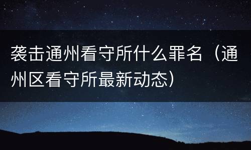 袭击通州看守所什么罪名（通州区看守所最新动态）