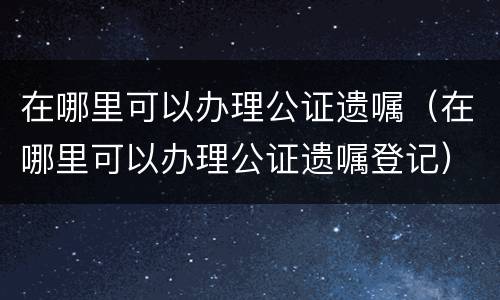 在哪里可以办理公证遗嘱（在哪里可以办理公证遗嘱登记）