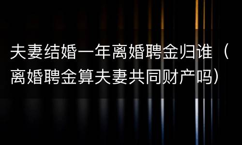 夫妻结婚一年离婚聘金归谁（离婚聘金算夫妻共同财产吗）